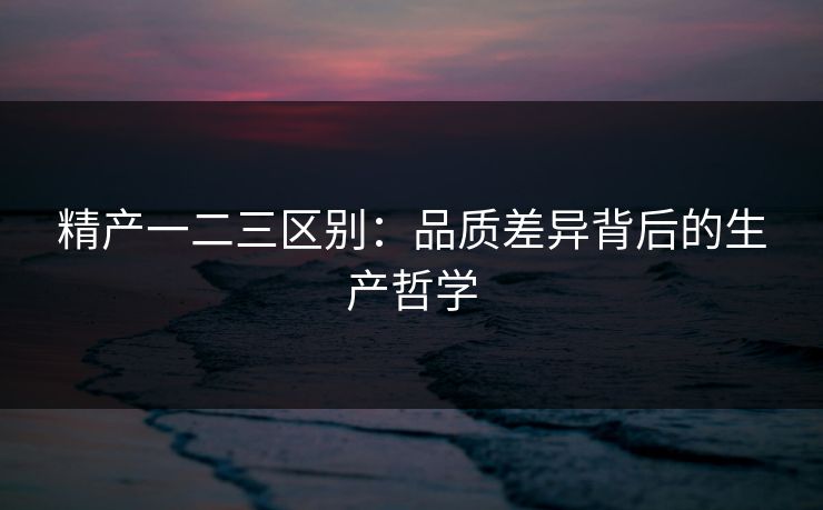 精产一二三区别：品质差异背后的生产哲学