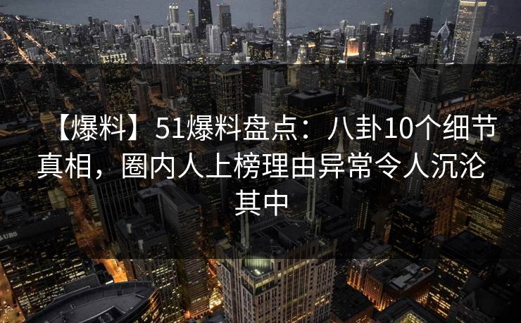 【爆料】51爆料盘点：八卦10个细节真相，圈内人上榜理由异常令人沉沦其中