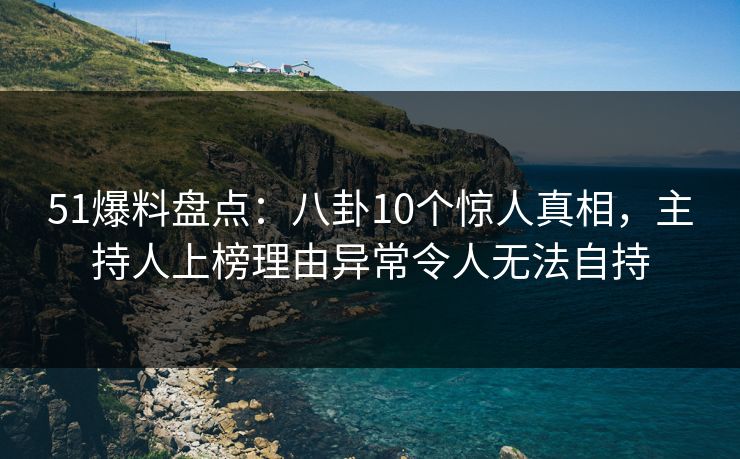 51爆料盘点：八卦10个惊人真相，主持人上榜理由异常令人无法自持