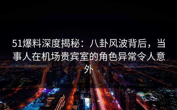 51爆料深度揭秘：八卦风波背后，当事人在机场贵宾室的角色异常令人意外