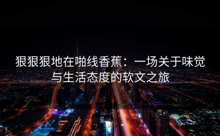 狠狠狠地在啪线香蕉：一场关于味觉与生活态度的软文之旅