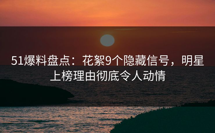 51爆料盘点：花絮9个隐藏信号，明星上榜理由彻底令人动情