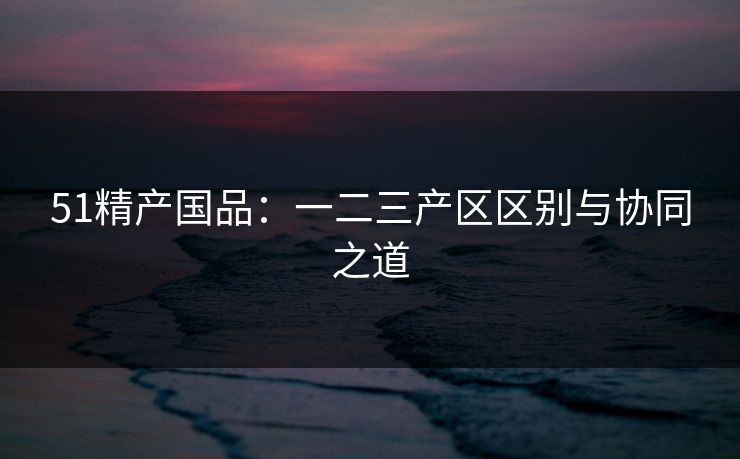 51精产国品:一二三产区区别与协同之道 51精产国品:一二三产区区别与协同之道