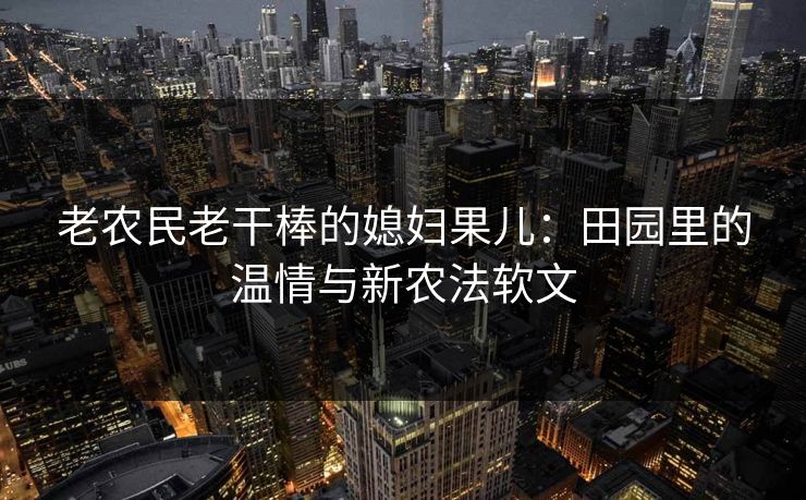 老农民老干棒的媳妇果儿:田园里的温情与新农法软文 老农民老干棒的媳妇果儿:田园里的温情与新农法软文