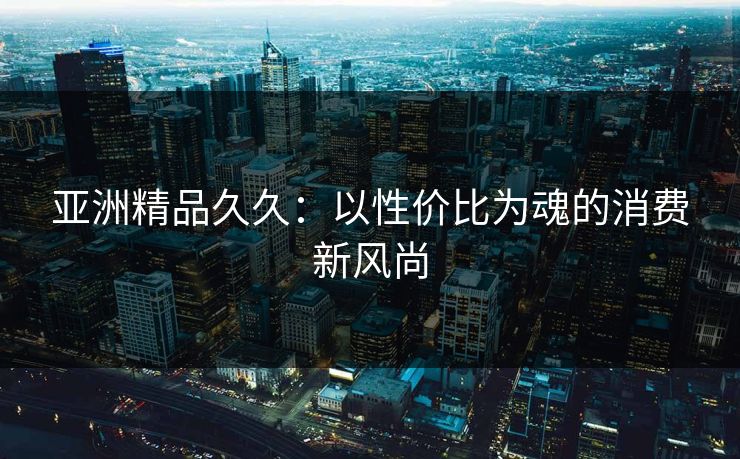 亚洲精品久久：以性价比为魂的消费新风尚