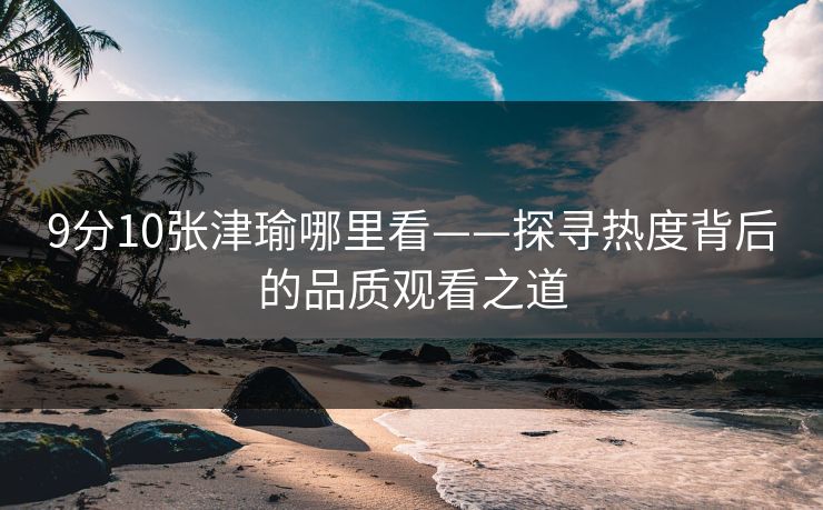 9分10张津瑜哪里看——探寻热度背后的品质观看之道