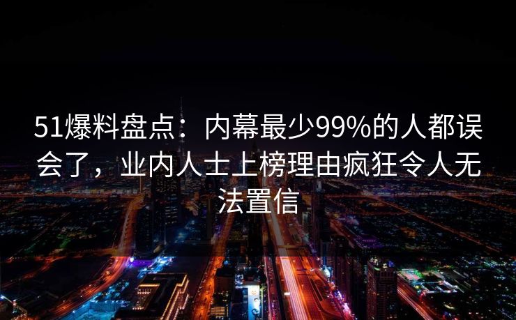 51爆料盘点：内幕最少99%的人都误会了，业内人士上榜理由疯狂令人无法置信