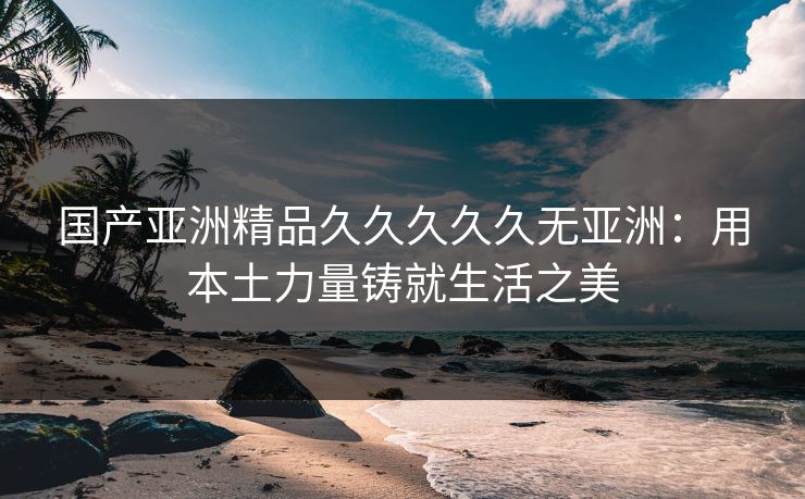 国产亚洲精品久久久久久无亚洲：用本土力量铸就生活之美