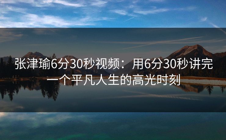 张津瑜6分30秒视频：用6分30秒讲完一个平凡人生的高光时刻