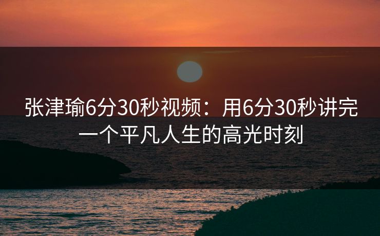 张津瑜6分30秒视频：用6分30秒讲完一个平凡人生的高光时刻