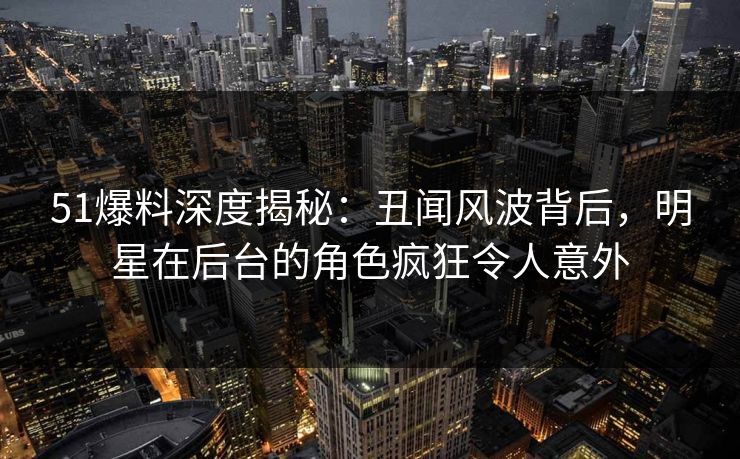 51爆料深度揭秘:丑闻风波背后,明星在后台的角色疯狂令人意外 51爆料深度揭秘:丑闻风波背后,明星在后台的角色疯狂令人意外