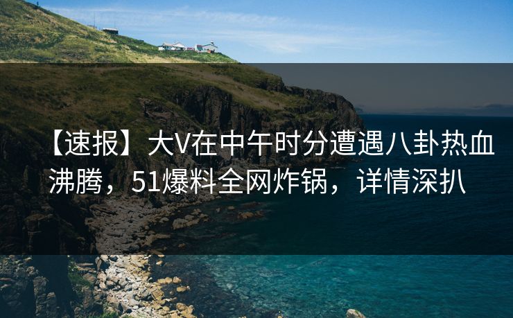 【速报】大V在中午时分遭遇八卦热血沸腾，51爆料全网炸锅，详情深扒