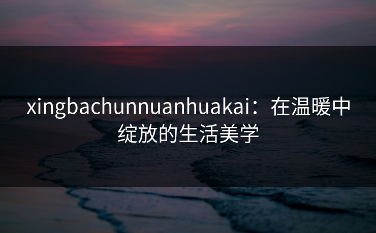 xingbachunnuanhuakai:在温暖中绽放的生活美学 xingbachunnuanhuakai:在温暖中绽放的生活美学