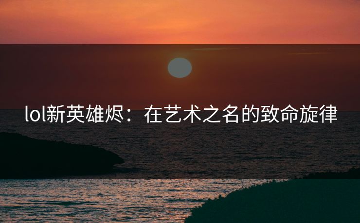 lol新英雄烬:在艺术之名的致命旋律 lol新英雄烬:在艺术之名的致命旋律
