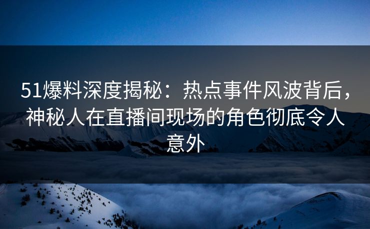 51爆料深度揭秘：热点事件风波背后，神秘人在直播间现场的角色彻底令人意外