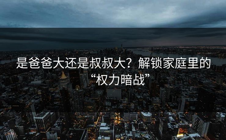 是爸爸大还是叔叔大？解锁家庭里的“权力暗战”