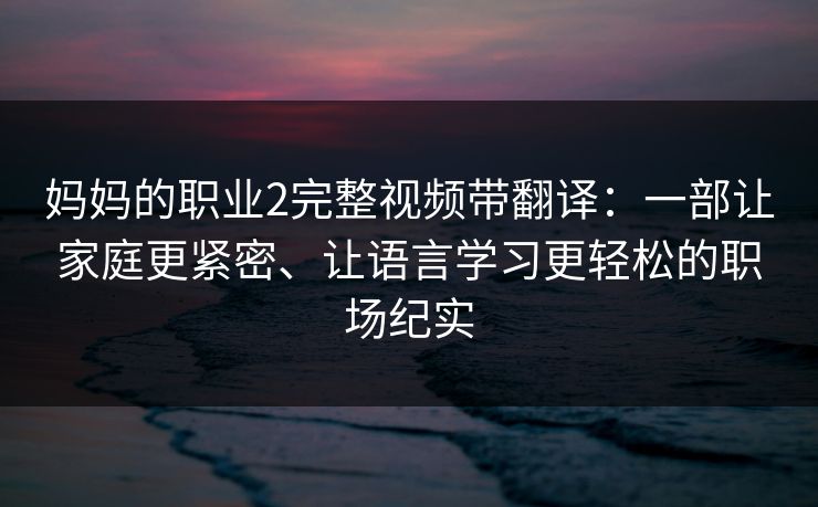 妈妈的职业2完整视频带翻译:一部让家庭更紧密、让语言学习更轻松的职场纪实 妈妈的职业2完整视频带翻译:一部让家庭更紧密、让语言学习更轻松的职场纪实