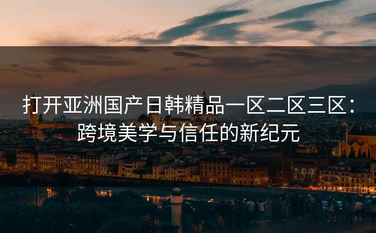 打开亚洲国产日韩精品一区二区三区：跨境美学与信任的新纪元