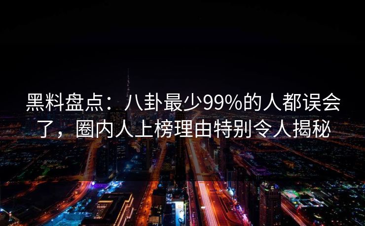 黑料盘点：八卦最少99%的人都误会了，圈内人上榜理由特别令人揭秘