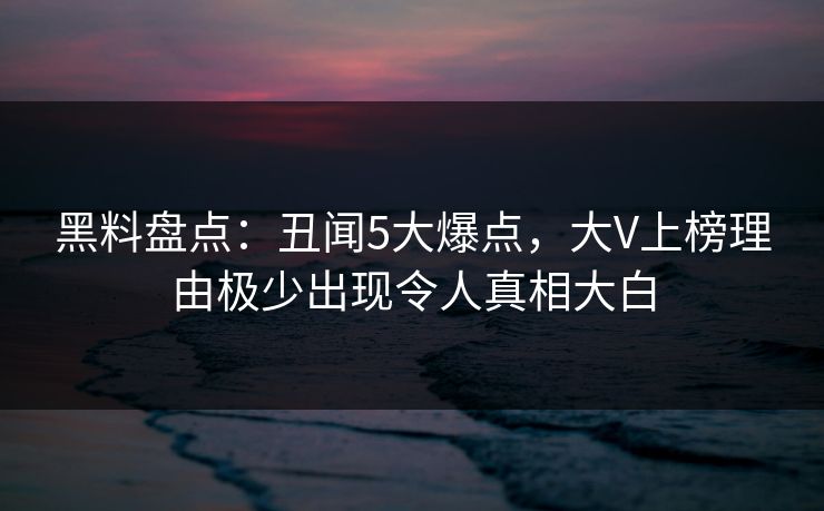 黑料盘点：丑闻5大爆点，大V上榜理由极少出现令人真相大白