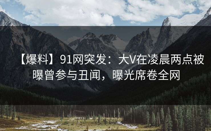 【爆料】91网突发：大V在凌晨两点被曝曾参与丑闻，曝光席卷全网
