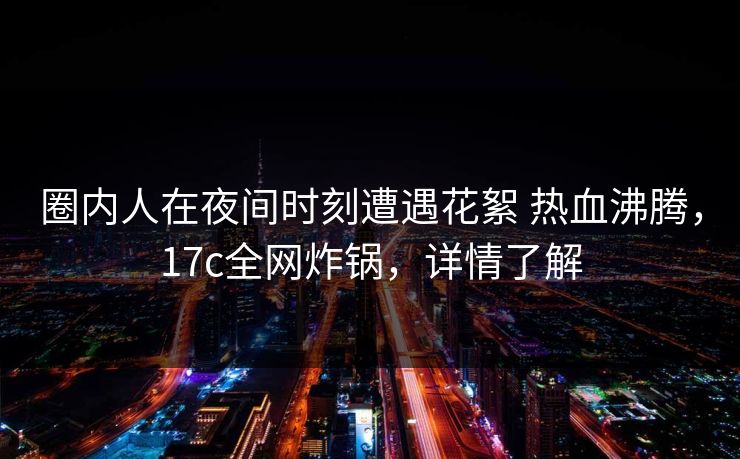 圈内人在夜间时刻遭遇花絮 热血沸腾，17c全网炸锅，详情了解