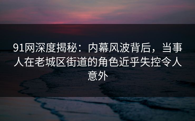 91网深度揭秘：内幕风波背后，当事人在老城区街道的角色近乎失控令人意外