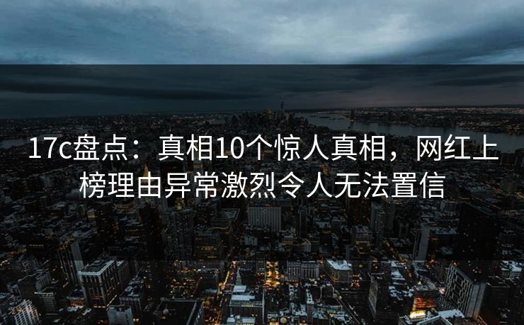 17c盘点：真相10个惊人真相，网红上榜理由异常激烈令人无法置信