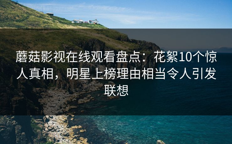 蘑菇影视在线观看盘点：花絮10个惊人真相，明星上榜理由相当令人引发联想