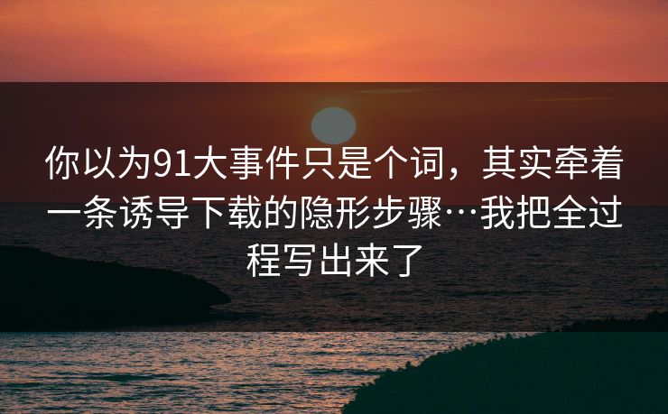 你以为91大事件只是个词，其实牵着一条诱导下载的隐形步骤…我把全过程写出来了