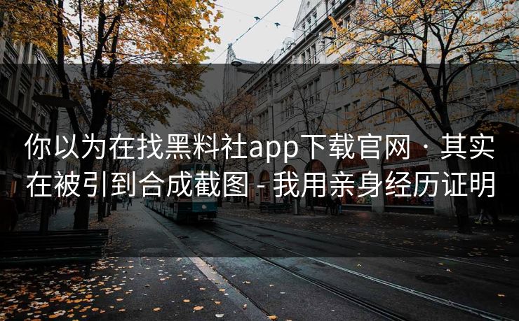 你以为在找黑料社app下载官网 · 其实在被引到合成截图 - 我用亲身经历证明
