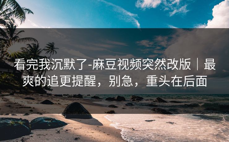 看完我沉默了-麻豆视频突然改版|最爽的追更提醒,别急,重头在后面 看完我沉默了-麻豆视频突然改版|最爽的追更提醒,别急,重头在后面
