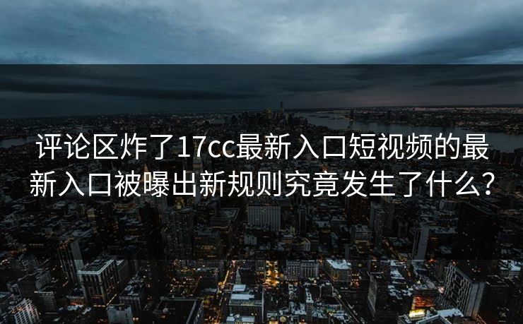评论区炸了17cc最新入口短视频的最新入口被曝出新规则究竟发生了什么？