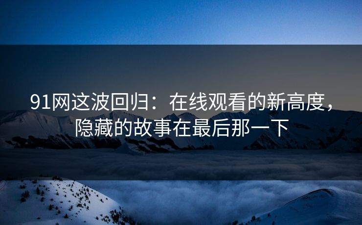 91网这波回归：在线观看的新高度，隐藏的故事在最后那一下