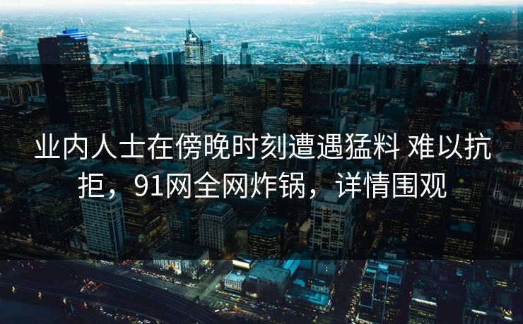 业内人士在傍晚时刻遭遇猛料 难以抗拒，91网全网炸锅，详情围观