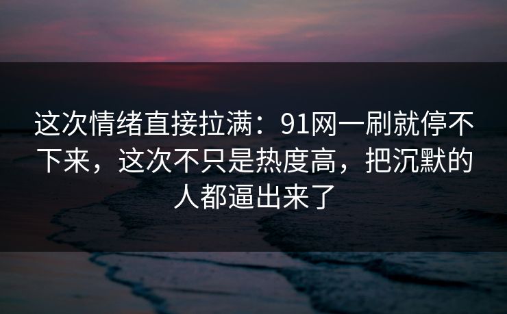 这次情绪直接拉满：91网一刷就停不下来，这次不只是热度高，把沉默的人都逼出来了