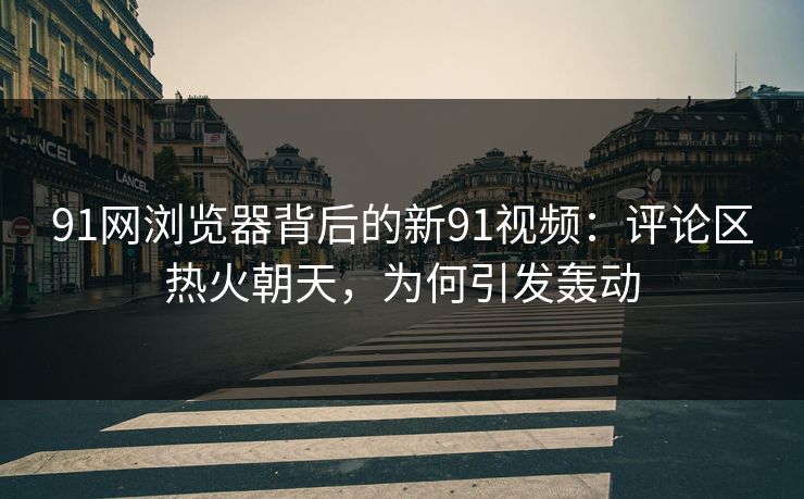 91网浏览器背后的新91视频：评论区热火朝天，为何引发轰动