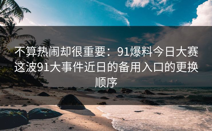 不算热闹却很重要：91爆料今日大赛这波91大事件近日的备用入口的更换顺序