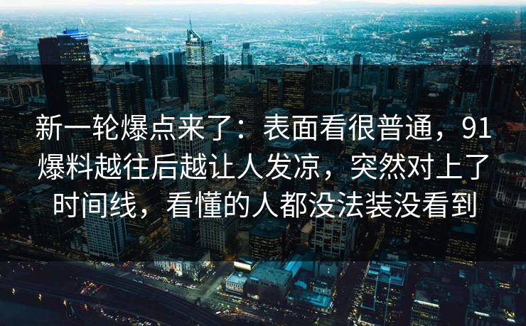 新一轮爆点来了：表面看很普通，91爆料越往后越让人发凉，突然对上了时间线，看懂的人都没法装没看到