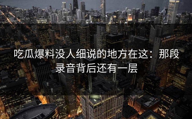 吃瓜爆料没人细说的地方在这：那段录音背后还有一层