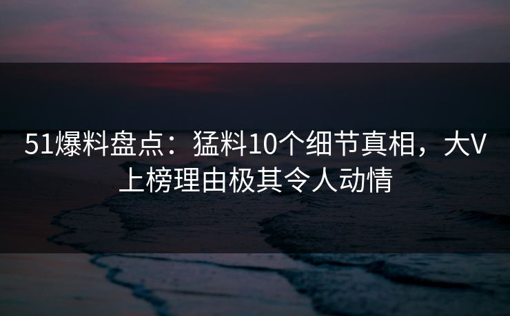 51爆料盘点：猛料10个细节真相，大V上榜理由极其令人动情