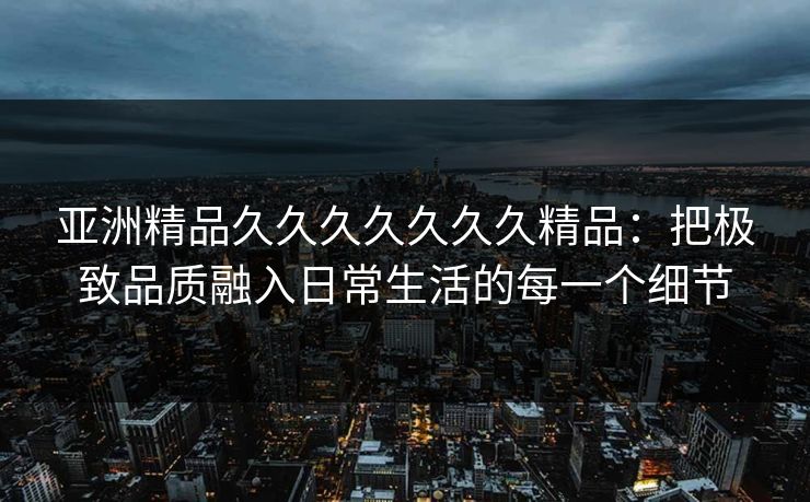 亚洲精品久久久久久久久精品:把极致品质融入日常生活的每一个细节 亚洲精品久久久久久久久精品:把极致品质融入日常生活的每一个细节