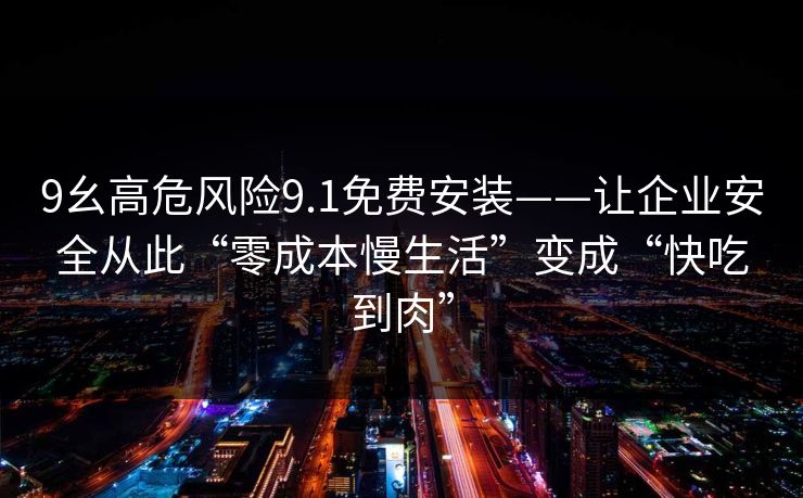 9幺高危风险9.1免费安装——让企业安全从此“零成本慢生活”变成“快吃到肉”