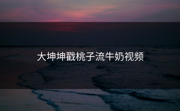 大坤坤戳桃子流牛奶视频