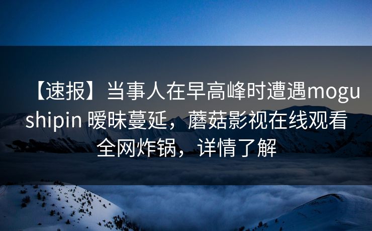 【速报】当事人在早高峰时遭遇mogushipin 暧昧蔓延，蘑菇影视在线观看全网炸锅，详情了解