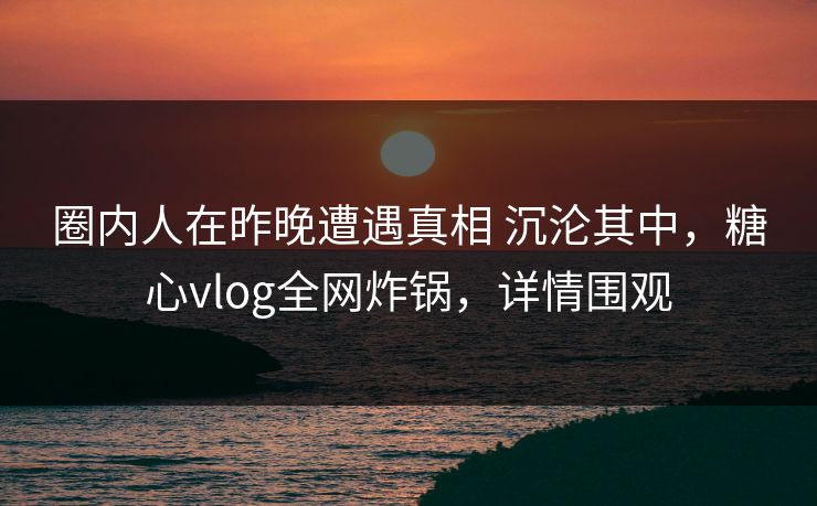 圈内人在昨晚遭遇真相 沉沦其中，糖心vlog全网炸锅，详情围观