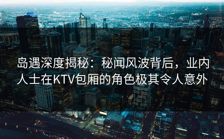 岛遇深度揭秘:秘闻风波背后,业内人士在KTV包厢的角色极其令人意外 岛遇深度揭秘:秘闻风波背后,业内人士在KTV包厢的角色极其令人意外